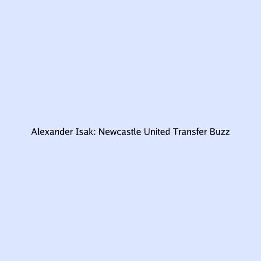 Alexander Isak: Newcastle United Transfer Buzz