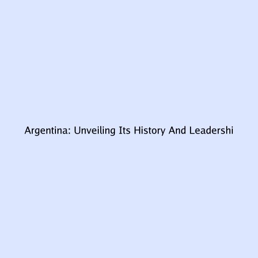 Argentina: Unveiling Its History And Leadership